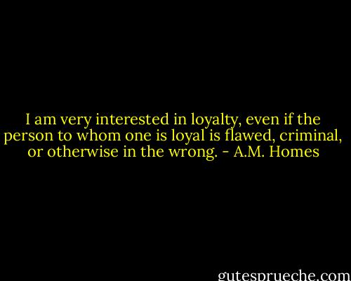 I am very interested in loyalty, even if the person to whom one is loyal is flawed, criminal, or otherwise in the wrong. - A.M. Homes