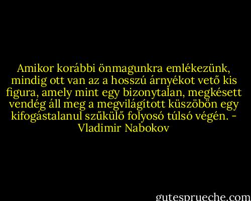 Amikor korábbi önmagunkra emlékezünk, mindig ott van az a hosszú árnyékot vető kis figura, amely mint egy bizonytalan, megkésett vendég áll meg a megvilágított küszöbön egy kifogástalanul szűkülő folyosó túlsó végén. - Vladimir Nabokov