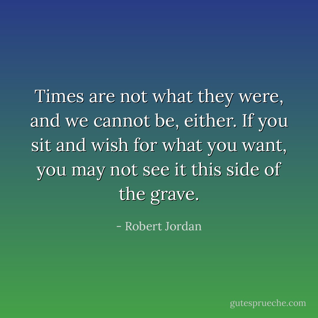 Times are not what they were, and we cannot be, either. If you sit and wish for what you want, you may not see it this side of the grave. - Robert Jordan