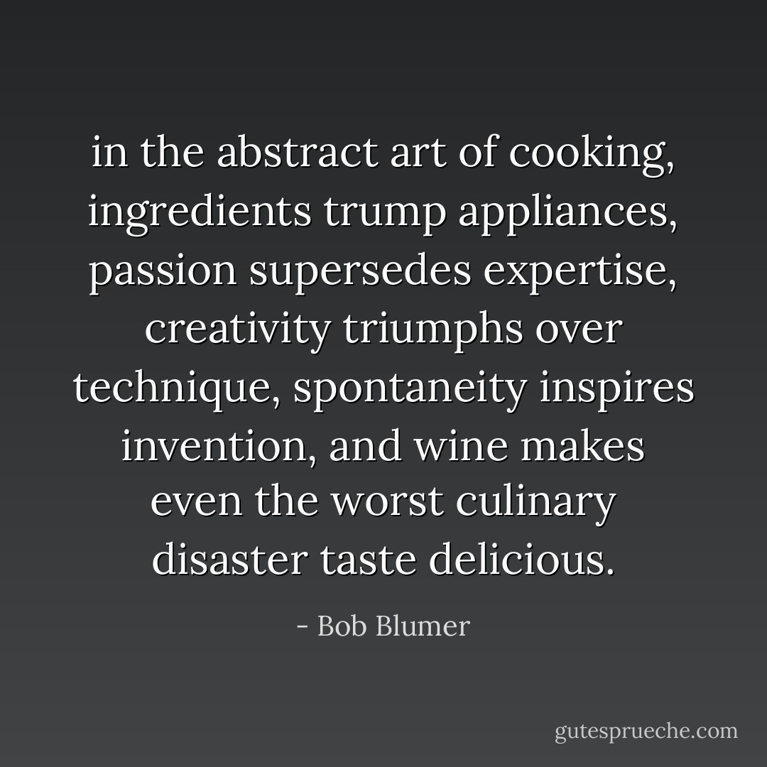in the abstract art of cooking,<br />ingredients trump appliances,<br />passion supersedes expertise,<br />creativity triumphs over technique,<br />spontaneity inspires invention,<br />and wine makes even the worst culinary disaster taste delicious. - Bob Blumer