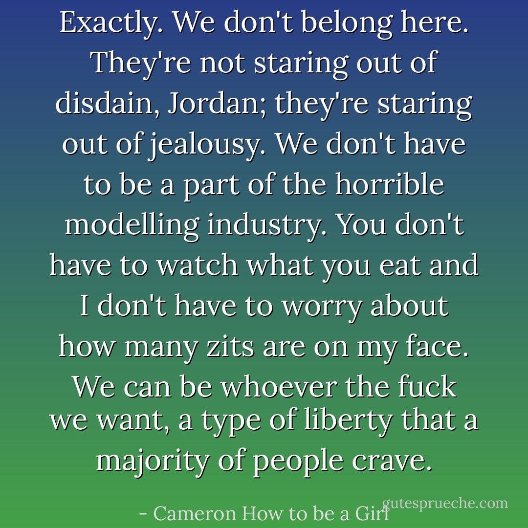 Exactly. We don't belong here. They're not staring out of disdain, Jordan; they're staring out of jealousy. We don't have to be a part of the horrible modelling industry. You don't have to watch what you eat and I don't have to worry about how many zits are on my face. We can be whoever the fuck we want, a type of liberty that a majority of people crave. - Cameron How to be a Girl