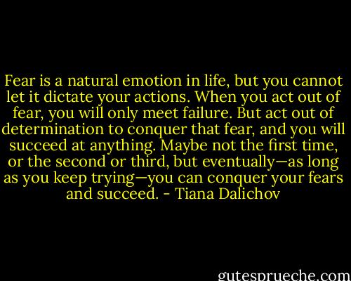 Fear is a natural emotion in life, but you cannot let it dictate your actions. When you act out of fear, you will only meet failure. But act out of determination to conquer that fear, and you will succeed at anything. Maybe not the first time, or the second or third, but eventually—as long as you keep trying—you can conquer your fears and succeed. - Tiana Dalichov