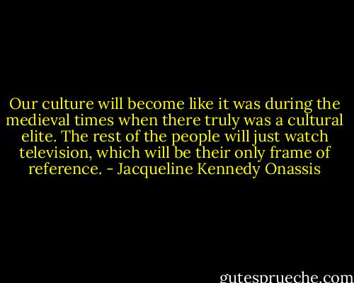 Our culture will become like it was during the medieval times when there truly was a cultural elite. The rest of the people will just watch television, which will be their only frame of reference. - Jacqueline Kennedy Onassis