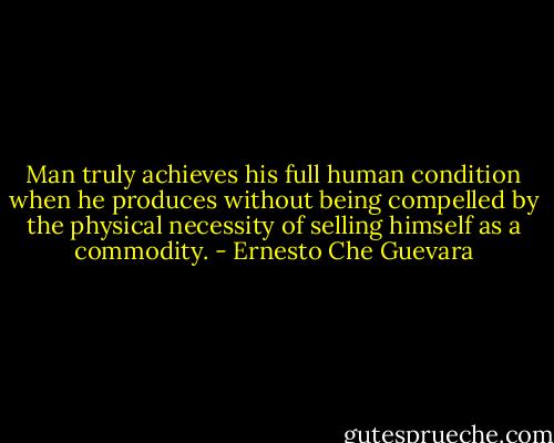 Man truly achieves his full human condition when he produces without being compelled by the physical necessity of selling himself as a commodity. - Ernesto Che Guevara
