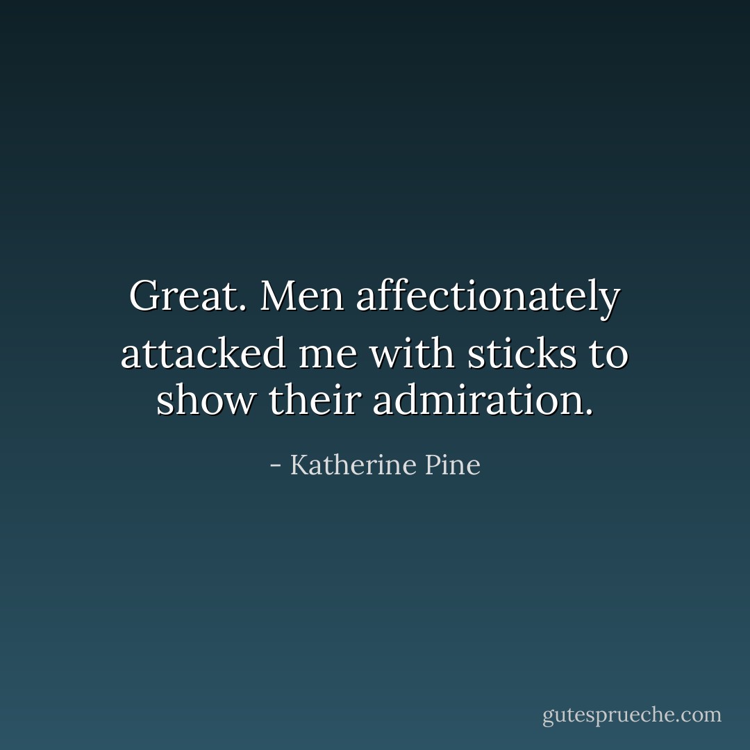 Great. Men affectionately attacked me with sticks to show their admiration. - Katherine Pine