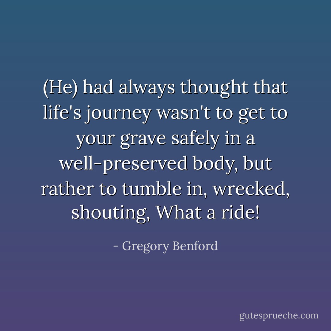(He) had always thought that life's journey wasn't to get to your grave safely in a well-preserved body, but rather to tumble in, wrecked, shouting, What a ride! - Gregory Benford