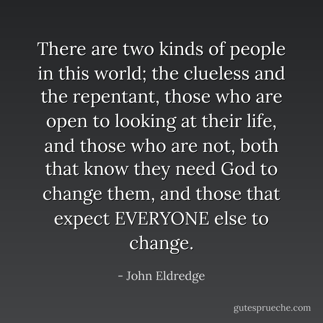 There are two kinds of people in this world; the clueless and the repentant, those who are open to looking at their life, and those who are not, both that know they need God to change them, and those that expect EVERYONE else to change. - John Eldredge