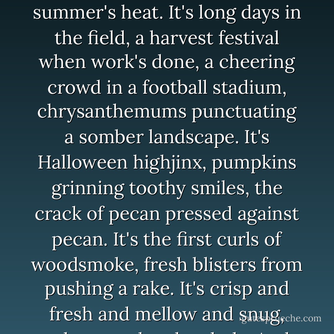 Autumn. It's crispness, it's anticipation, it's melancholia, it's cool breezes replacing summer's heat. It's long days in the field, a harvest festival when work's done, a cheering crowd in a football stadium, chrysanthemums punctuating a somber landscape. It's Halloween highjinx, pumpkins grinning toothy smiles, the crack of pecan pressed against pecan. It's the first curls of woodsmoke, fresh blisters from pushing a rake. It's crisp and fresh and mellow and snug, solemn and melancholy. And it's very, very welcome. - Good Housekeeping