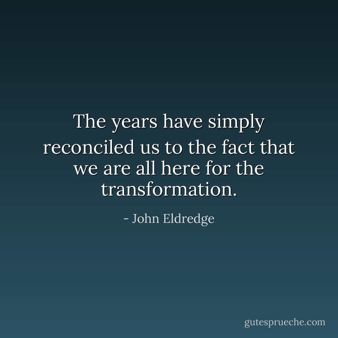 The years have simply reconciled us to the fact that we are all here for the transformation. - John Eldredge