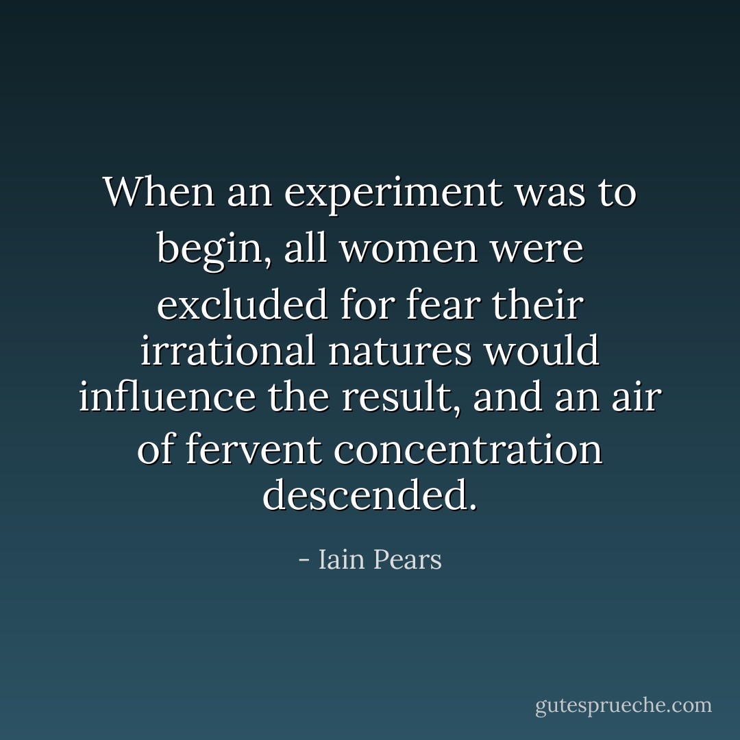 When an experiment was to begin, all women were excluded for fear their irrational natures would influence the result, and an air of fervent concentration descended. - Iain Pears