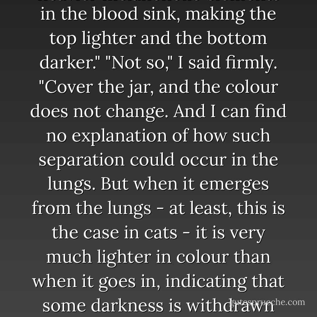 Although of course I am aware that it changes colour in a jar. But we know why, surely? The heavier melancholic elements in the blood sink, making the top lighter and the bottom darker."<br />"Not so," I said firmly. "Cover the jar, and the colour does not change. And I can find no explanation of how such separation could occur in the lungs. But when it emerges from the lungs - at least, this is the case in cats - it is very much lighter in colour than when it goes in, indicating that some darkness is withdrawn from it."<br />"I must cut up a cat and see for myself. A live cat, was it?"<br />"It was for a while. - Iain Pears