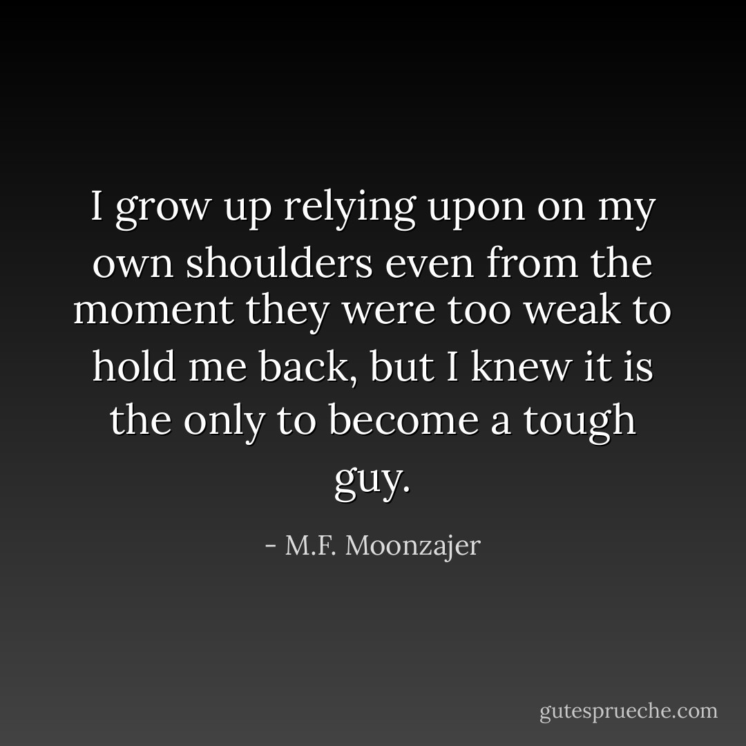 I grow up relying upon on my own shoulders even from the moment they were too weak to hold me back, but I knew it is the only to become a tough guy. - M.F. Moonzajer