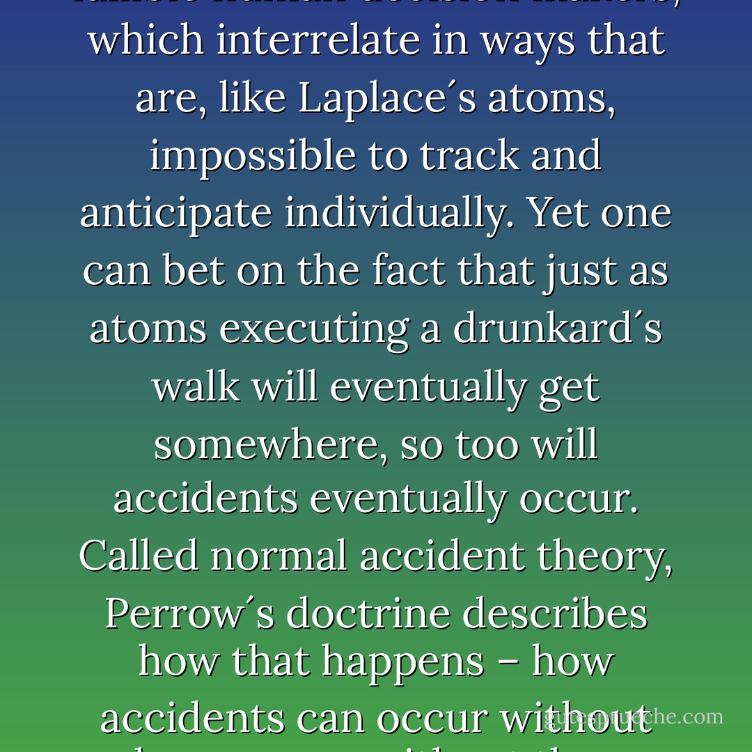 In his theory Perrow recognized that modern systems are made up of thousands of parts, including fallible human decision makers, which interrelate in ways that are, like Laplace´s atoms, impossible to track and anticipate individually. Yet one can bet on the fact that just as atoms executing a drunkard´s walk will eventually get somewhere, so too will accidents eventually occur. Called normal accident theory, Perrow´s doctrine describes how that happens – how accidents can occur without clear causes, without those glaring errors and incompetent villains sought by corporate or government commission. - Leonard Mlodinow