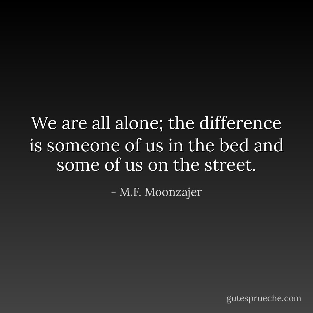 We are all alone; the difference is someone of us in the bed and some of us on the street. - M.F. Moonzajer