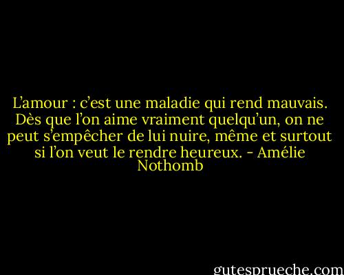 L’amour : c’est une maladie qui rend mauvais. Dès que l’on aime vraiment quelqu’un, on ne peut s’empêcher de lui nuire, même et surtout si l’on veut le rendre heureux. - Amélie Nothomb