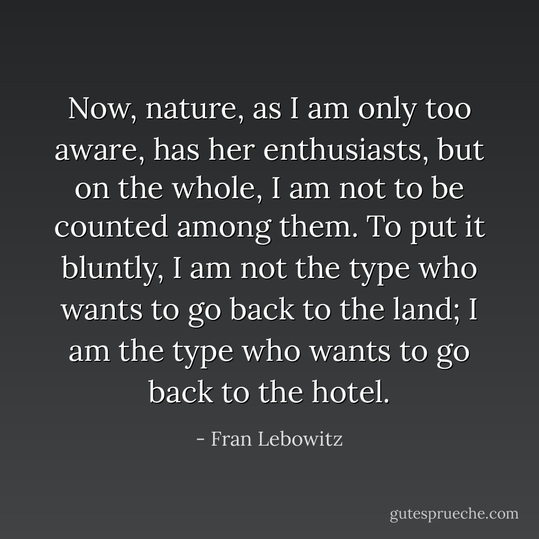 Now, nature, as I am only too aware, has her enthusiasts, but on the whole, I am not to be counted among them. To put it bluntly, I am not the type who wants to go back to the land; I am the type who wants to go back to the hotel. - Fran Lebowitz