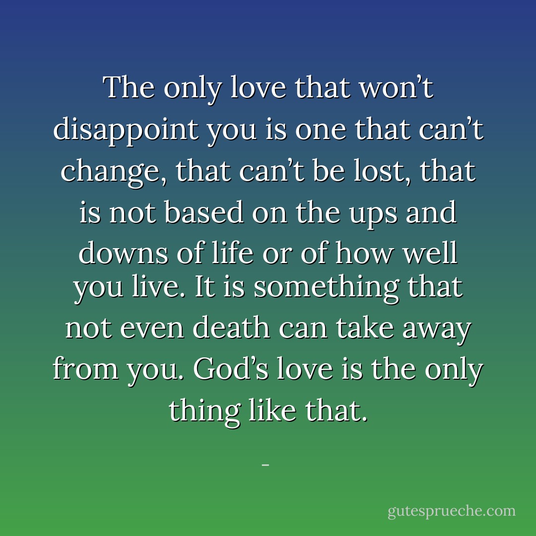 The only love that won’t disappoint you is one that can’t change, that can’t be lost, that is not based on the ups and downs of life or of how well you live. It is something that not even death can take away from you. God’s love is the only thing like that. - 