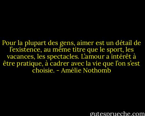 Pour la plupart des gens, aimer est un détail de l’existence, au même titre que le sport, les vacances, les spectacles. L’amour a intérêt à être pratique, à cadrer avec la vie que l’on s’est choisie. - Amélie Nothomb