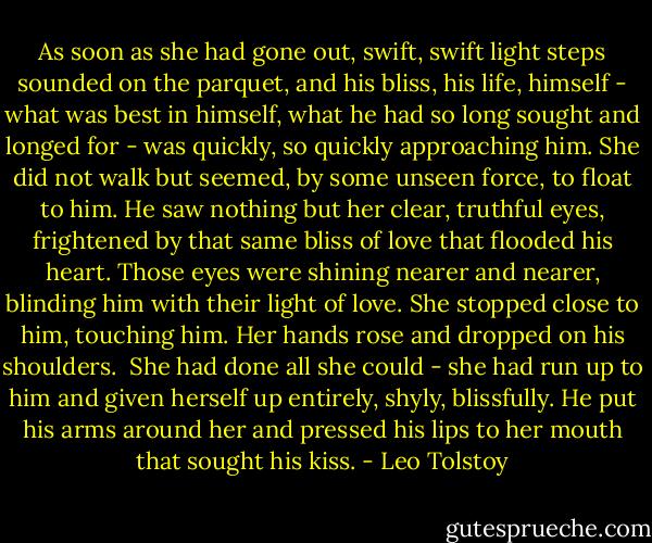 As soon as she had gone out, swift, swift light steps sounded on the parquet, and his bliss, his life, himself - what was best in himself, what he had so long sought and longed for - was quickly, so quickly approaching him. She did not walk but seemed, by some unseen force, to float to him. He saw nothing but her clear, truthful eyes, frightened by that same bliss of love that flooded his heart. Those eyes were shining nearer and nearer, blinding him with their light of love. She stopped close to him, touching him. Her hands rose and dropped on his shoulders.<br /><br />She had done all she could - she had run up to him and given herself up entirely, shyly, blissfully. He put his arms around her and pressed his lips to her mouth that sought his kiss. - Leo Tolstoy