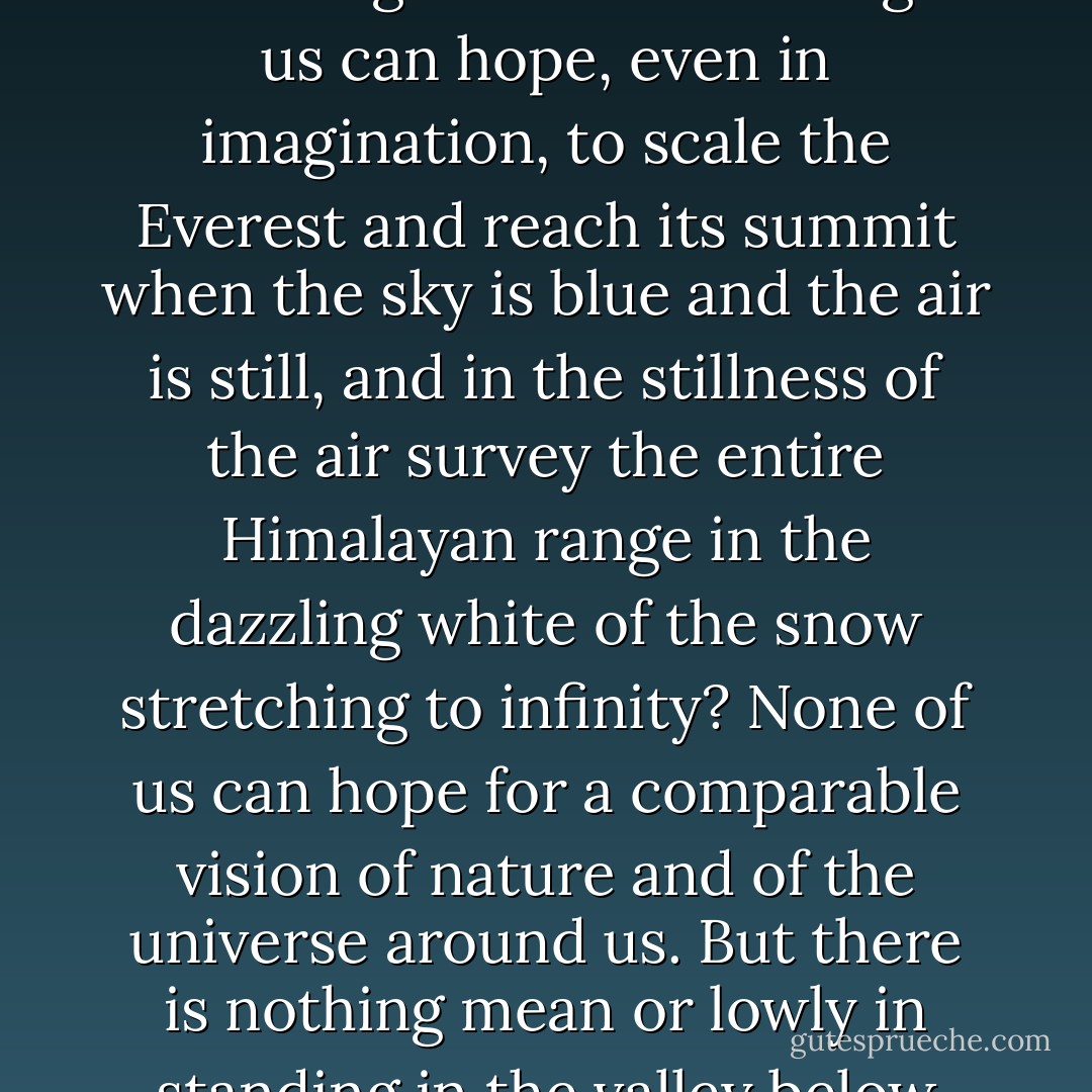 The pursuit of science has often been compared to the scaling of mountains, high and not so high. But who amongst us can hope, even in imagination, to scale the Everest and reach its summit when the sky is blue and the air is still, and in the stillness of the air survey the entire Himalayan range in the dazzling white of the snow stretching to infinity? None of us can hope for a comparable vision of nature and of the universe around us. But there is nothing mean or lowly in standing in the valley below and awaiting the sun to rise over Kinchinjunga. - Subrahmanyan Chandrasekhar