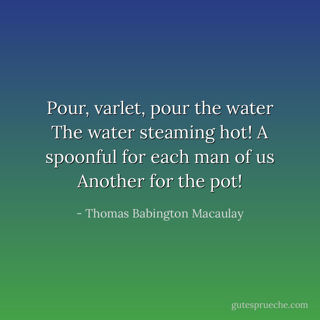 Pour, varlet, pour the water<br />The water steaming hot!<br />A spoonful for each man of us<br />Another for the pot! - Thomas Babington Macaulay