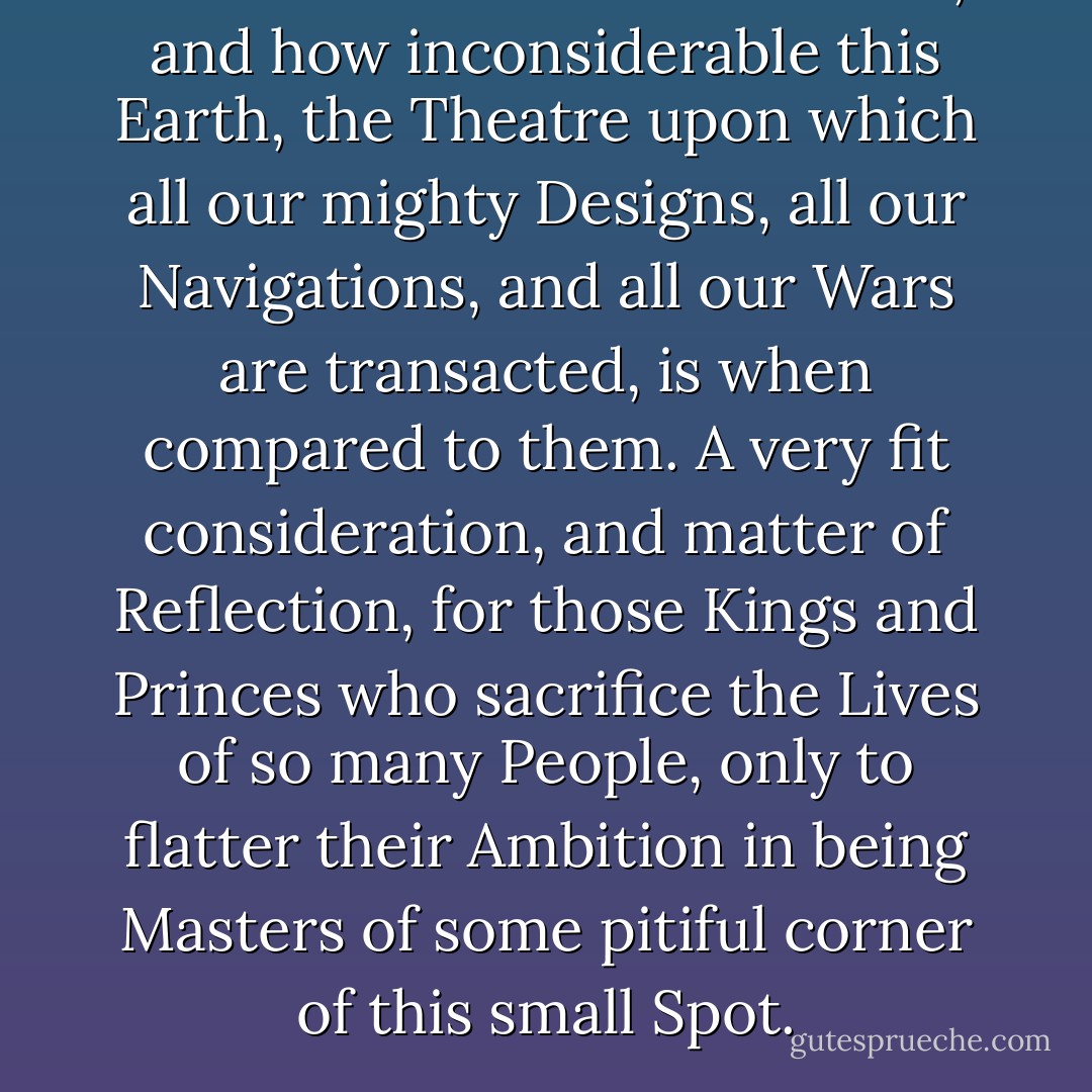 How vast those Orbs must be, and how inconsiderable this Earth, the Theatre upon which all our mighty Designs, all our Navigations, and all our Wars are transacted, is when compared to them. A very fit consideration, and matter of Reflection, for those Kings and Princes who sacrifice the Lives of so many People, only to flatter their Ambition in being Masters of some pitiful corner of this small Spot. - Christiaan Huygens