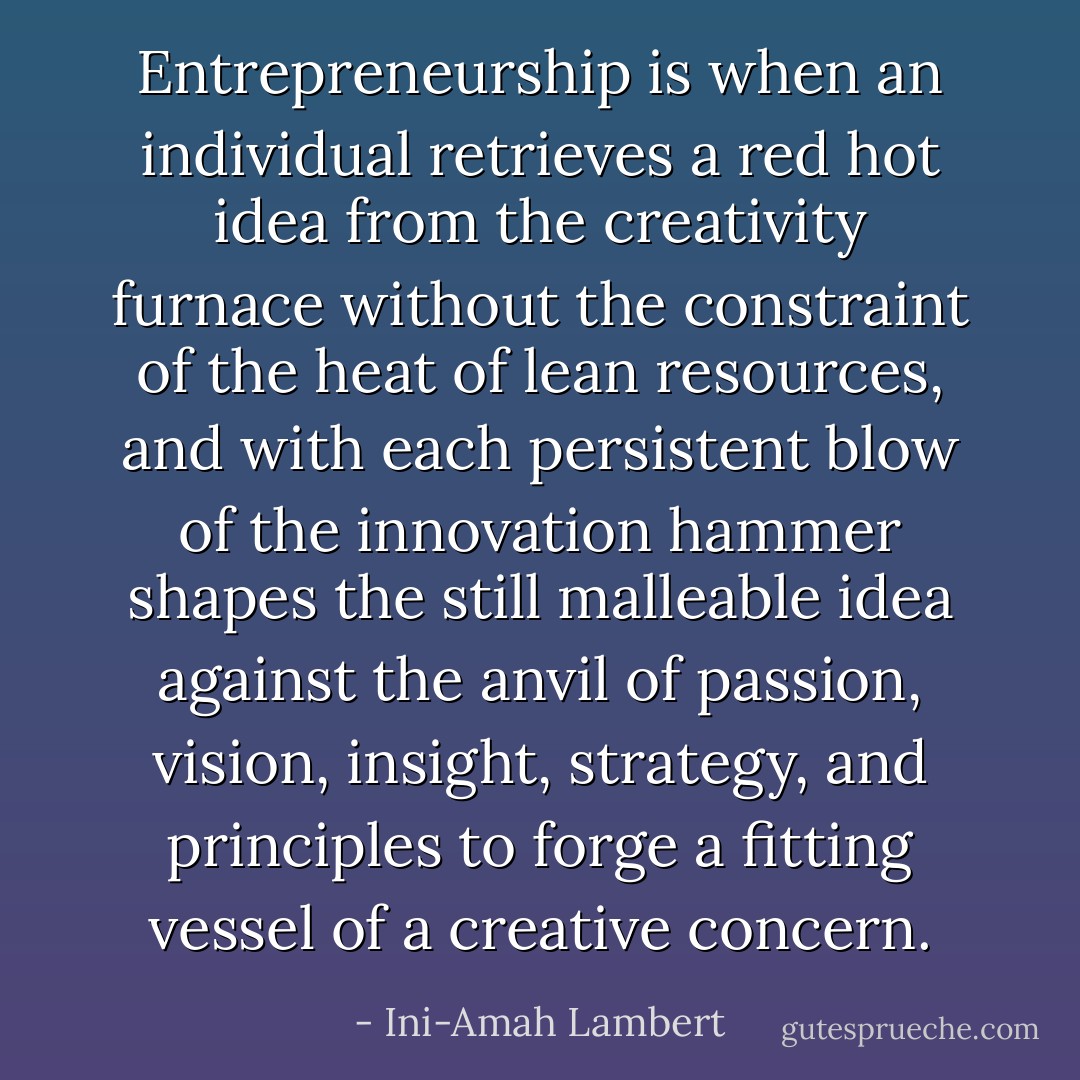 Entrepreneurship is when an individual retrieves a red hot idea from the creativity furnace without the constraint of the heat of lean resources, and with each persistent blow of the innovation hammer shapes the still malleable idea against the anvil of passion, vision, insight, strategy, and principles to forge a fitting vessel of a creative concern. - Ini-Amah Lambert
