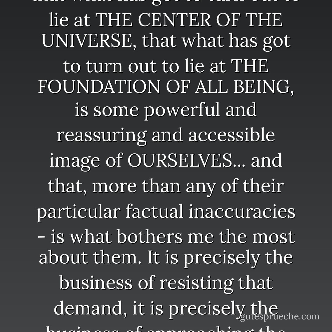 There is a deep and perennial and profoundly human impulse to approach the world with a DEMAND, to approach the world with a PRECONDITION, that what has got to turn out to lie at THE CENTER OF THE UNIVERSE, that what has got to turn out to lie at THE FOUNDATION OF ALL BEING, is some powerful and reassuring and accessible image of OURSELVES... and that, more than any of their particular factual inaccuracies - is what bothers me the most about them. It is precisely the business of resisting that demand, it is precisely the business of approaching the world with open and authentic wonder, and with a sharp, cold eye, and singularly intent upon the truth, that's called science. - David Z. Albert