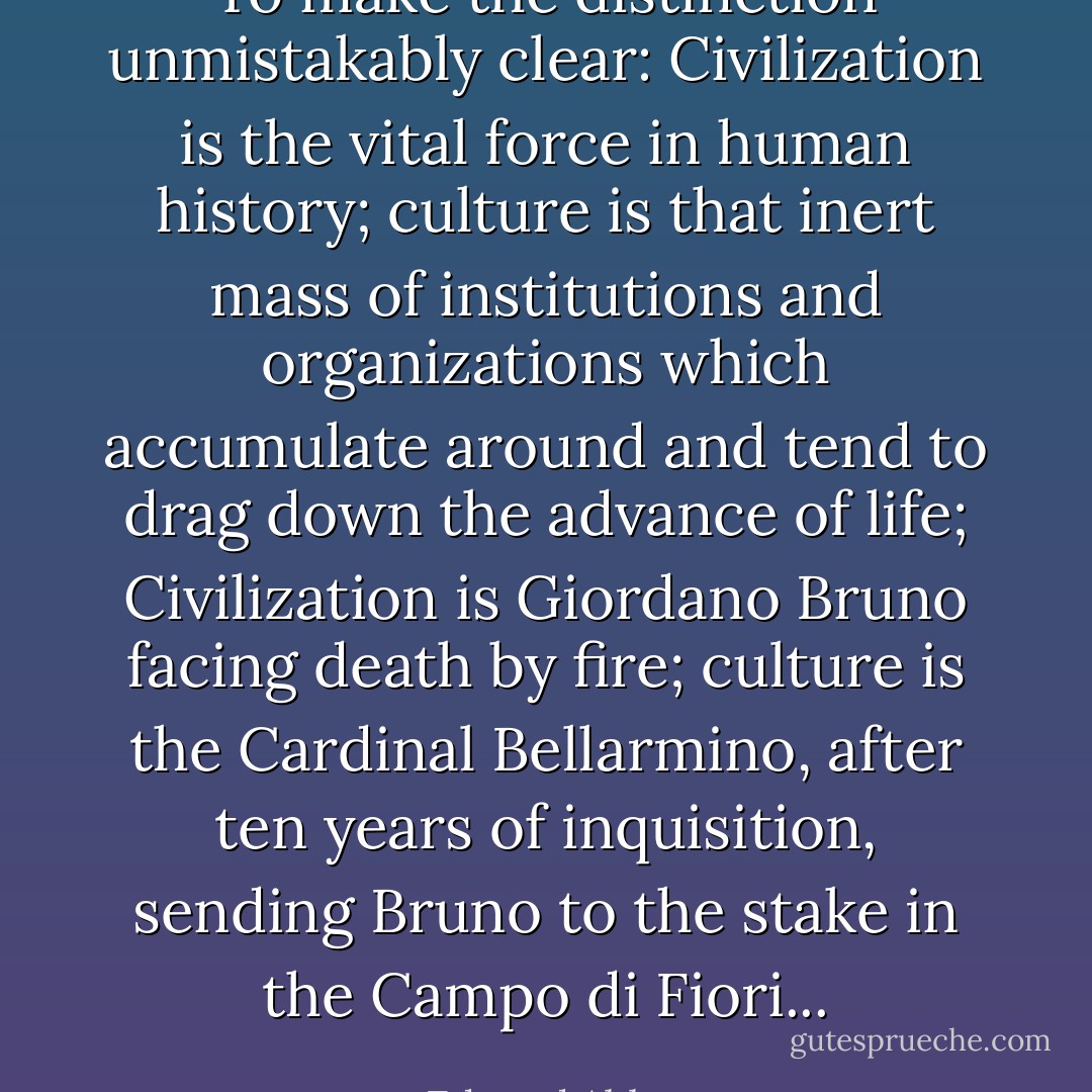 To make the distinction unmistakably clear: Civilization is the vital force in human history; culture is that inert mass of institutions and organizations which accumulate around and tend to drag down the advance of life; Civilization is Giordano Bruno facing death by fire; culture is the Cardinal Bellarmino, after ten years of inquisition, sending Bruno to the stake in the Campo di Fiori... - Edward Abbey