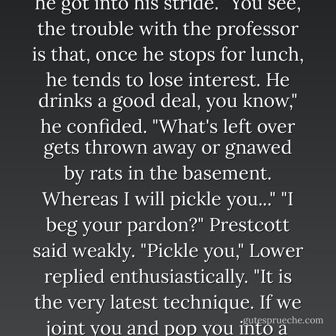 And there will be no waste, I promise you," he went on, waving his finger in the air as he got into his stride.<br />"You see, the trouble with the professor is that, once he stops for lunch, he tends to lose interest. He drinks a good deal, you know," he confided. "What's left over gets thrown away or gnawed by rats in the basement. Whereas I will pickle you..."<br />"I beg your pardon?" Prestcott said weakly.<br />"Pickle you," Lower replied enthusiastically. "It is the very latest technique. If we joint you and pop you into a vat of spirits, you will keep for very much longer. - Iain Pears