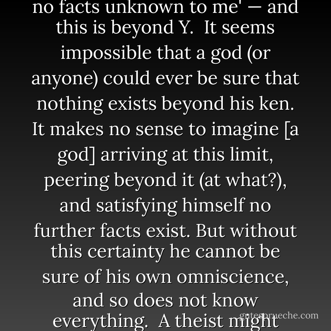 In order for a god to be all-knowing, he must know even the fact of his own omniscience. But can he do this? He may know the totality of facts constituting the world; call this Y. But in order to know that he has mastered Y, he must also know that 'There are no facts unknown to me' — and this is beyond Y.<br /><br />It seems impossible that a god (or anyone) could ever be sure that nothing exists beyond his ken. It makes no sense to imagine [a god] arriving at this limit, peering beyond it (at what?), and satisfying himself no further facts exist. But without this certainty he cannot be sure of his own omniscience, and so does not know everything.<br /><br />A theist might argue that his god has created all the facts in existence. But an omniscient god would have to be sure of even this — that he is the sole creator, and that there are no facts unknown to him. And how could he come to this knowledge? - Roland Puccetti