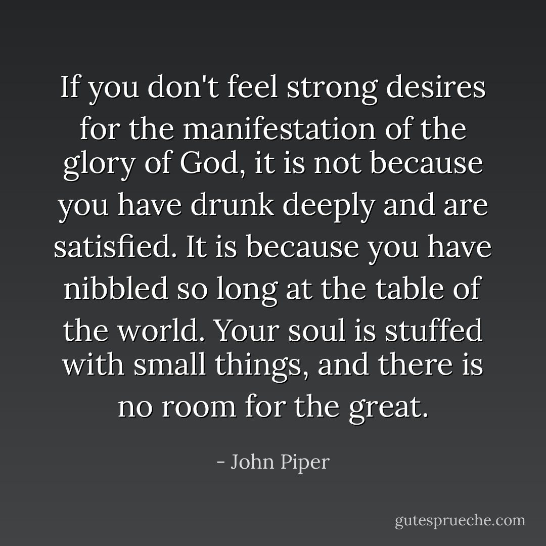 If you don't feel strong desires for the manifestation of the glory of God, it is not because you have drunk deeply and are satisfied. It is because you have nibbled so long at the table of the world. Your soul is stuffed with small things, and there is no room for the great. - John Piper