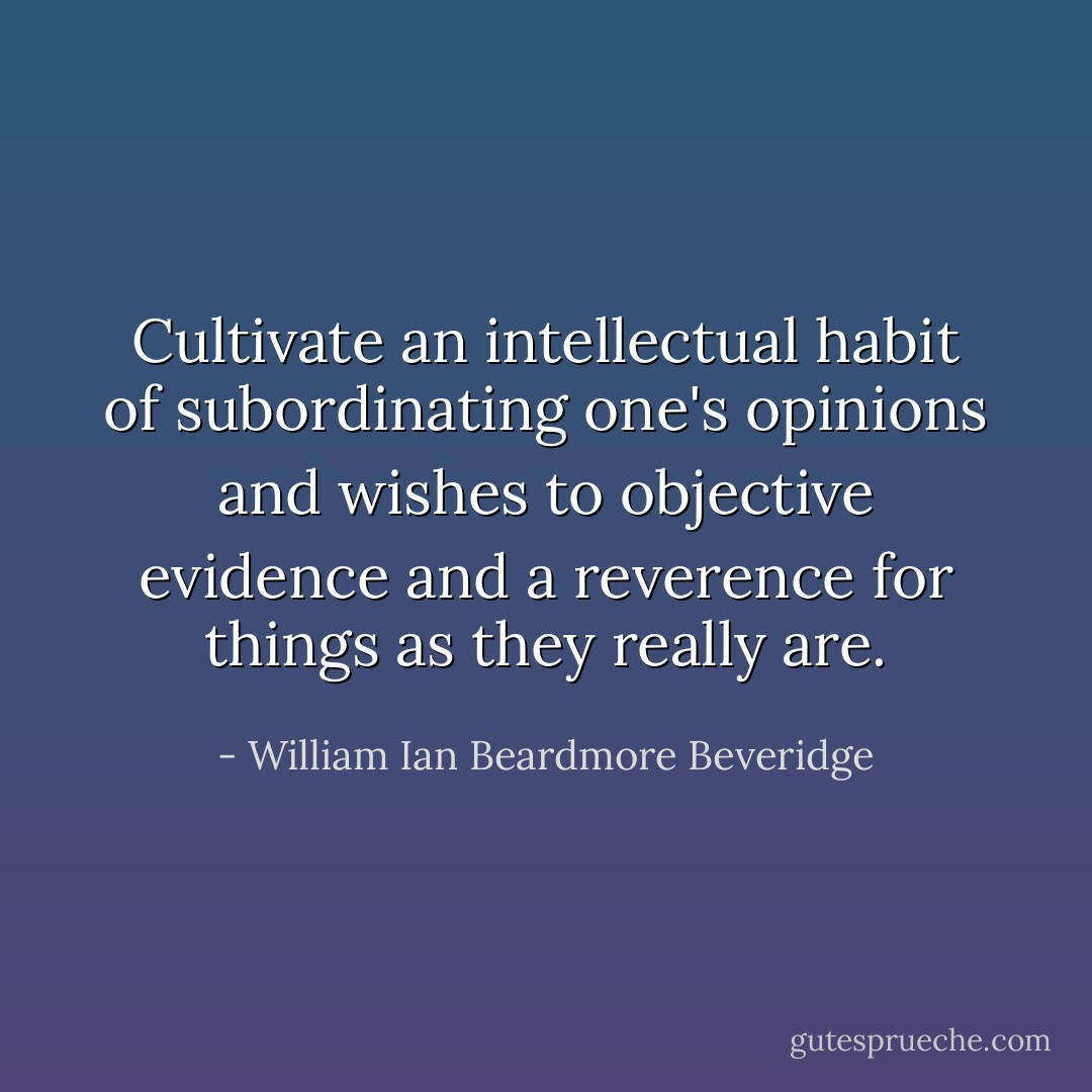 Cultivate an intellectual habit of subordinating one's opinions and wishes to objective evidence and a reverence for things as they really are. - William Ian Beardmore Beveridge