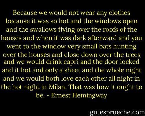 Because we would not wear any clothes because it was so hot and the windows open and the swallows flying over the roofs of the houses and when it was dark afterward and you went to the window very small bats hunting over the houses and close down over the trees and we would drink capri and the door locked and it hot and only a sheet and the whole night and we would both love each other all night in the hot night in Milan. That was how it ought to be. - Ernest Hemingway