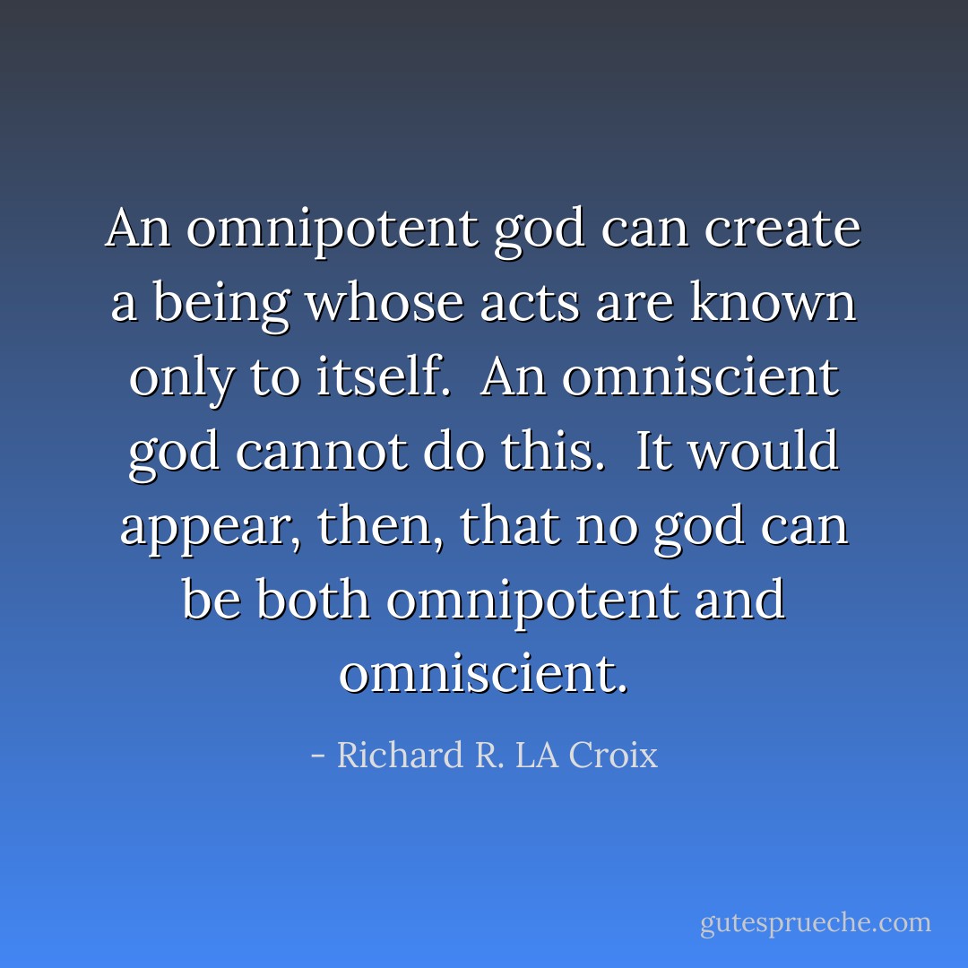 An omnipotent god can create a being whose acts are known only to itself.<br /><br />An omniscient god cannot do this.<br /><br />It would appear, then, that no god can be both omnipotent and omniscient. - Richard R. LA Croix