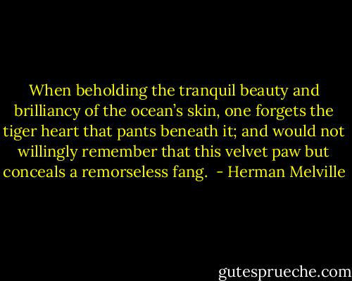 When beholding the tranquil beauty and brilliancy of the ocean’s skin, one forgets the tiger heart that pants beneath it; and would not willingly remember that this velvet paw but conceals a remorseless fang.  - Herman Melville