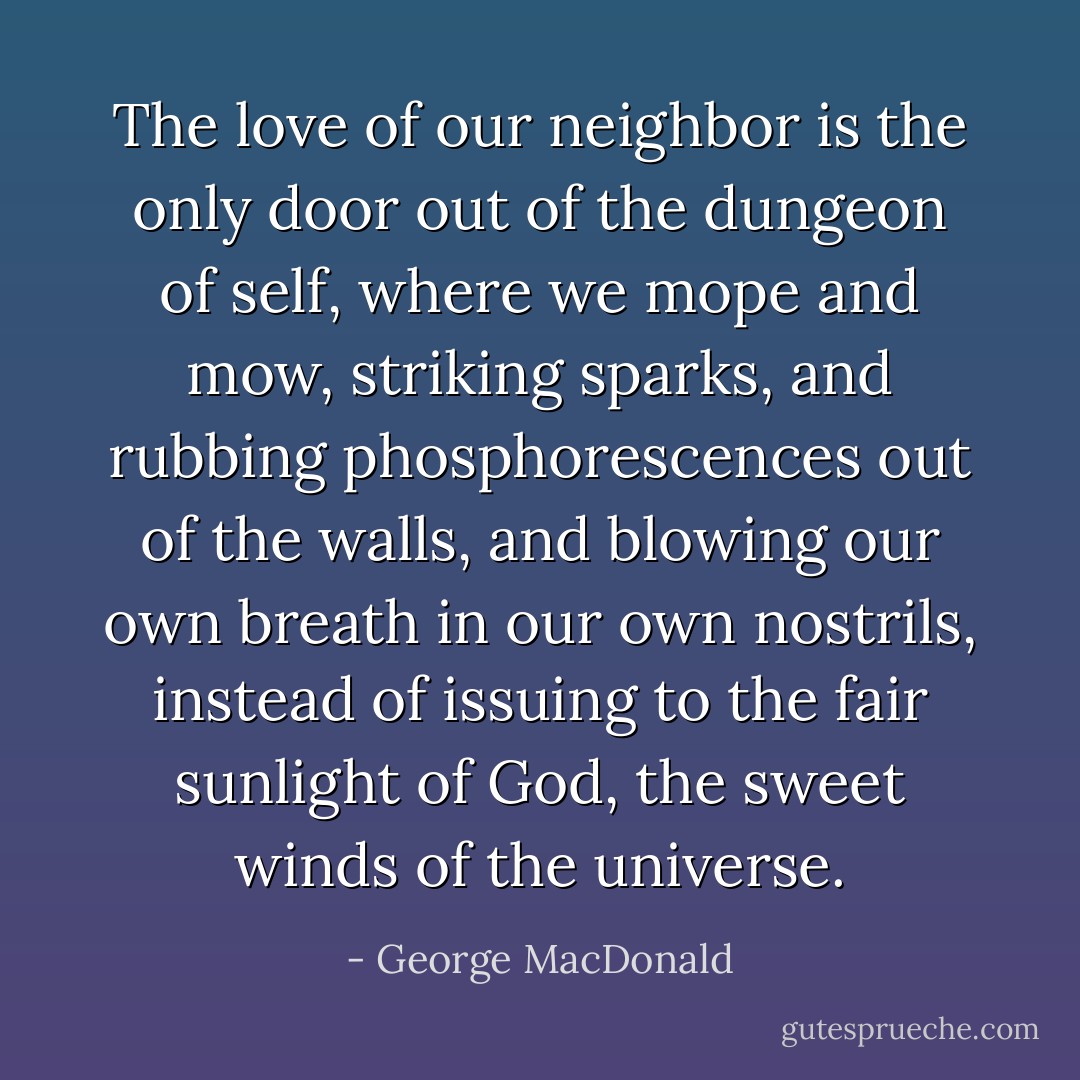 The love of our neighbor is the only door out of the dungeon of self, where we mope and mow, striking sparks, and rubbing phosphorescences out of the walls, and blowing our own breath in our own nostrils, instead of issuing to the fair sunlight of God, the sweet winds of the universe. - George MacDonald