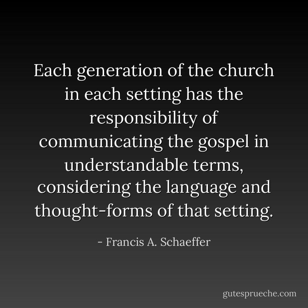 Each generation of the church in each setting has the responsibility of communicating the gospel in understandable terms, considering the language and thought-forms of that setting. - Francis A. Schaeffer