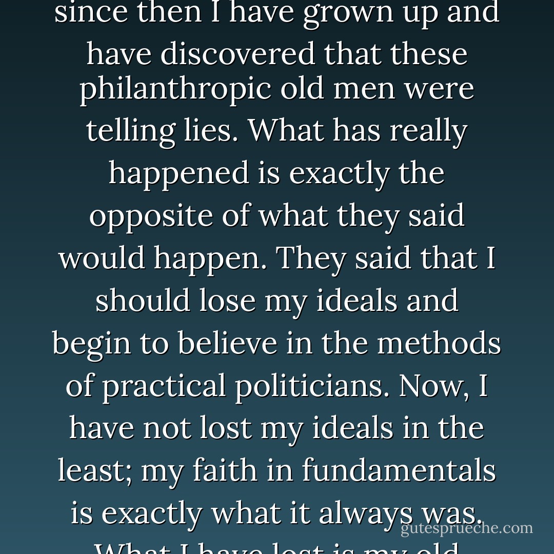 When the business man rebukes the idealism of his office-boy, it is commonly in some such speech as this: "Ah, yes, when one is young, one has these ideals in the abstract and these castles in the air; but in middle age they all break up like clouds, and one comes down to a belief in practical politics, to using the machinery one has and getting on with the world as it is." Thus, at least, venerable and philanthropic old men now in their honoured graves used to talk to me when I was a boy.But since then I have grown up and have discovered that these philanthropic old men were telling lies. What has really happened is exactly the opposite of what they said would happen. They said that I should lose my ideals and begin to believe in the methods of practical politicians. Now, I have not lost my ideals in the least; my faith in fundamentals is exactly what it always was. What I have lost is my old childlike faith in practical politics. I am still as much concerned as ever about the Battle of Armageddon; but I am not so much concerned about the General Election. As a babe I leapt up on my mother's knee at the mere mention of it. No; the vision is always solid and reliable. The vision is always a fact. It is the reality that is often a fraud. As much as I ever did, more than I ever did, I believe in Liberalism. But there was a rosy time of innocence when I believed in Liberals. - G.K. Chesterton