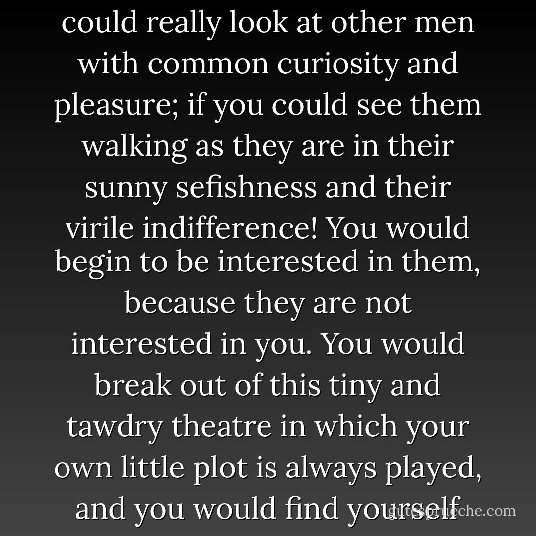 How much larger your life would be if your self could become smaller in it; if you could really look at other men with common curiosity and pleasure; if you could see them walking as they are in their sunny sefishness and their virile indifference! You would begin to be interested in them, because they are not interested in you. You would break out of this tiny and tawdry theatre in which your own little plot is always played, and you would find yourself under a freer sky, in a street full of splendid strangers. - G.K. Chesterton