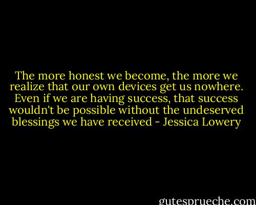 The more honest we become, the more we realize that our own devices get us nowhere. Even if we are having success, that success wouldn't be possible without the undeserved blessings we have received - Jessica Lowery