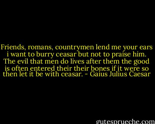 Friends, romans, countrymen lend me your ears i want to burry ceasar but not to praise him. The evil that men do lives after them the good is often entered their their bones if it were so then let it be with ceasar. - Gaius Julius Caesar