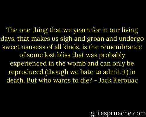The one thing that we yearn for in our living days, that makes us sigh and groan and undergo sweet nauseas of all kinds, is the remembrance of some lost bliss that was probably experienced in the womb and can only be reproduced (though we hate to admit it) in death. But who wants to die? - Jack Kerouac