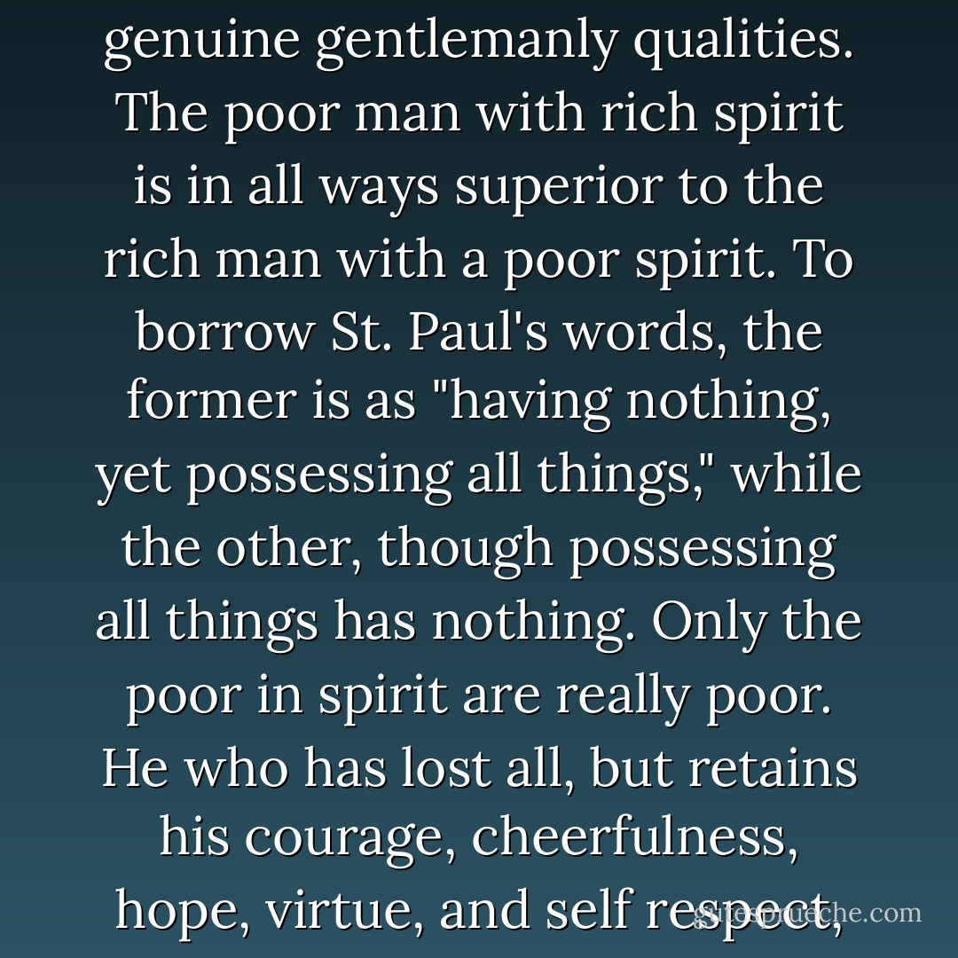 Riches and rank have no necessary connection with genuine gentlemanly qualities. The poor man with rich spirit is in all ways superior to the rich man with a poor spirit. To borrow St. Paul's words, the former is as "having nothing, yet possessing all things," while the other, though possessing all things has nothing. Only the poor in spirit are really poor. He who has lost all, but retains his courage, cheerfulness, hope, virtue, and self respect, is still rich. - Samuel Smiles