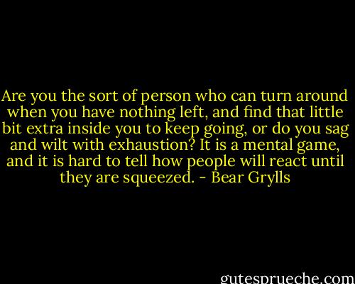 Are you the sort of person who can turn around when you have nothing left, and find that little bit extra inside you to keep going, or do you sag and wilt with exhaustion? It is a mental game, and it is hard to tell how people will react until they are squeezed. - Bear Grylls