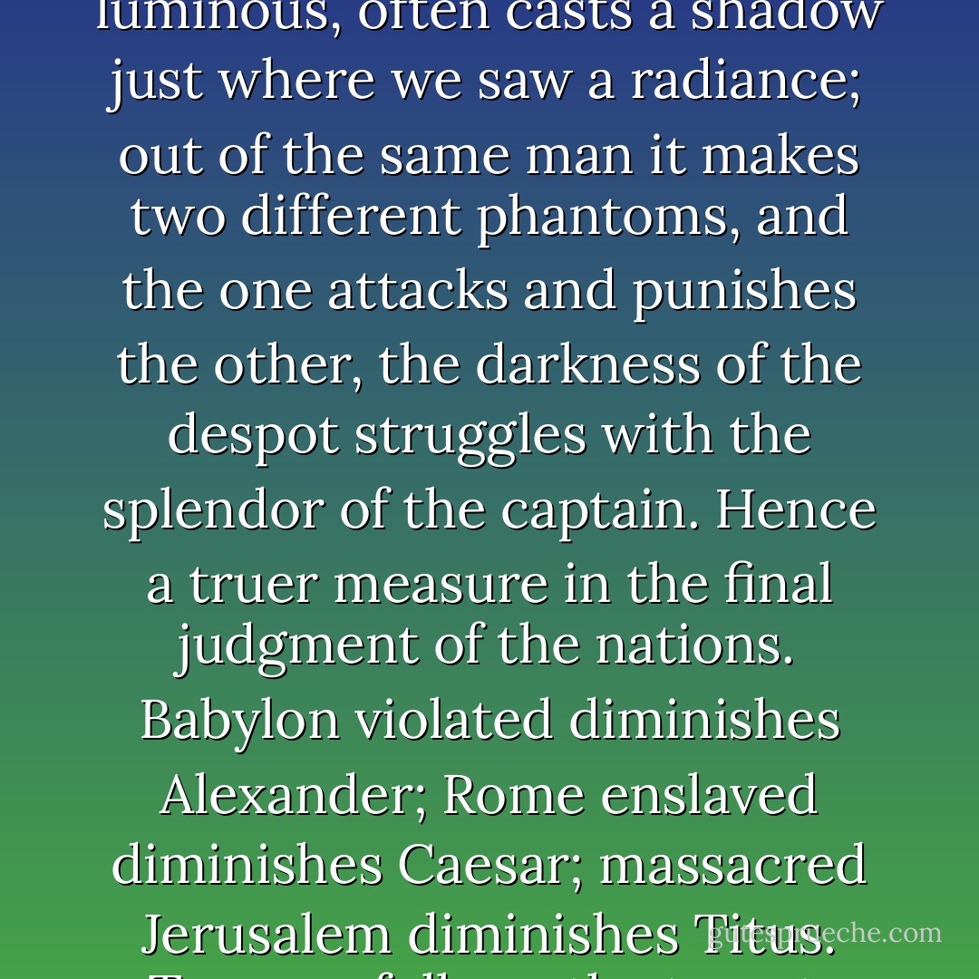This light of history is pitiless; it has a strange and divine quality that, luminous as it is, and precisely because it is luminous, often casts a shadow just where we saw a radiance; out of the same man it makes two different phantoms, and the one attacks and punishes the other, the darkness of the despot struggles with the splendor of the captain. Hence a truer measure in the final judgment of the nations. Babylon violated diminishes Alexander; Rome enslaved diminishes Caesar; massacred Jerusalem diminishes Titus. Tyranny follows the tyrant. Woe to the man who leaves behind a shadow that bears his form. - Victor Hugo