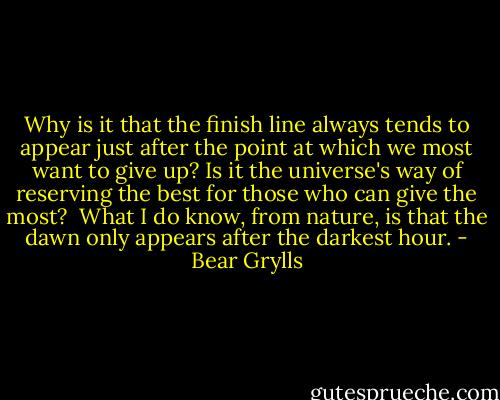 Why is it that the finish line always tends to appear just after the point at which we most want to give up? Is it the universe's way of reserving the best for those who can give the most? <br />What I do know, from nature, is that the dawn only appears after the darkest hour. - Bear Grylls
