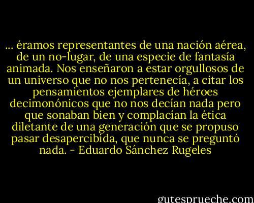 ... éramos representantes de una nación aérea, de un no-lugar, de una especie de fantasía animada. Nos enseñaron a estar orgullosos de un universo que no nos pertenecía, a citar los pensamientos ejemplares de héroes decimonónicos que no nos decían nada pero que sonaban bien y complacían la ética diletante de una generación que se propuso pasar desapercibida, que nunca se preguntó nada. - Eduardo Sánchez Rugeles