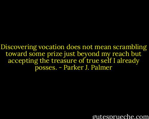 Discovering vocation does not mean scrambling toward some prize just beyond my reach but accepting the treasure of true self I already posses. - Parker J. Palmer