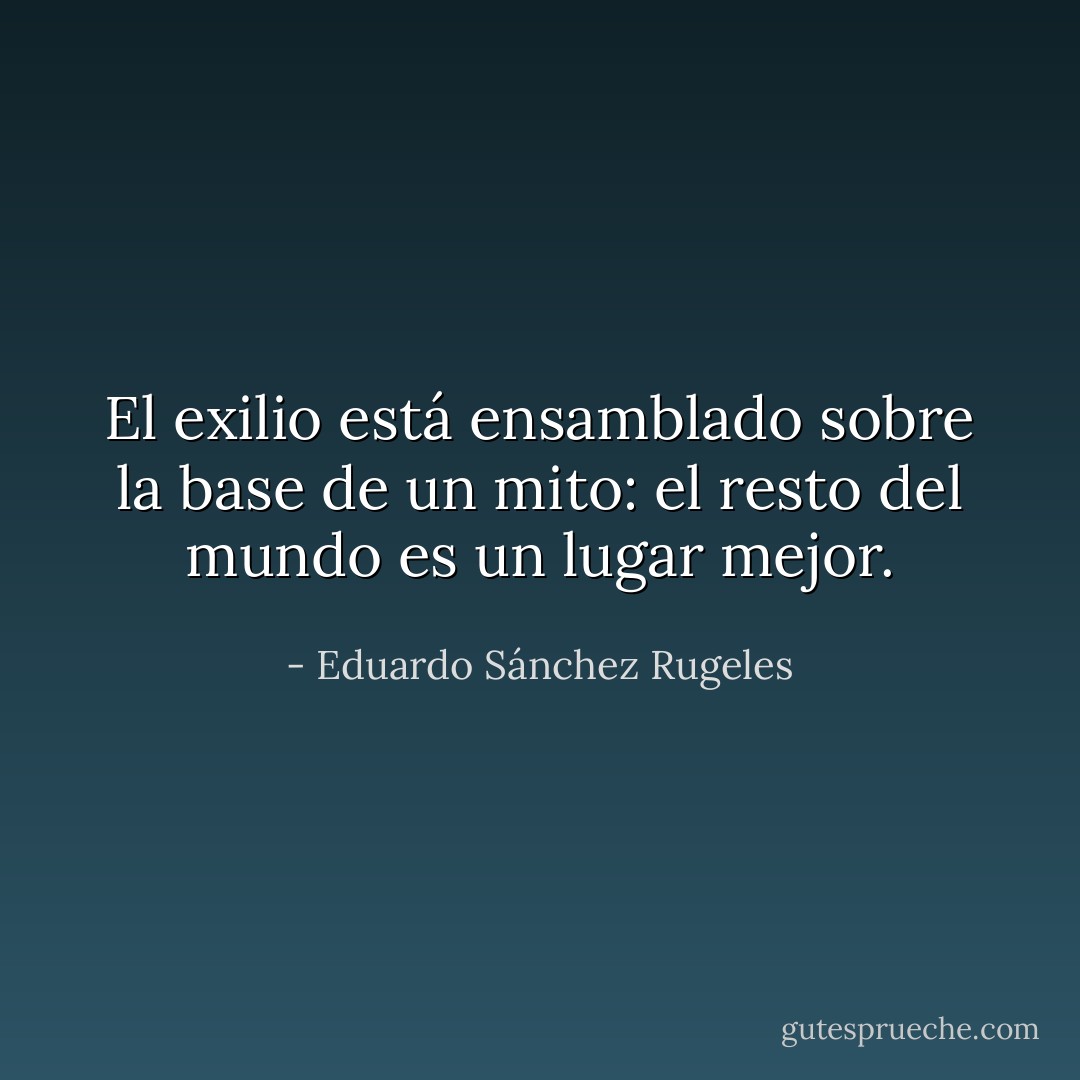 El exilio está ensamblado sobre la base de un mito: el resto del mundo es un lugar mejor. - Eduardo Sánchez Rugeles